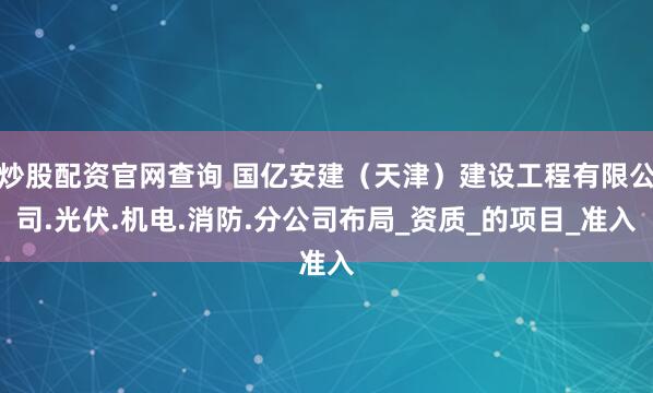 炒股配资官网查询 国亿安建（天津）建设工程有限公司.光伏.机电.消防.分公司布局_资质_的项目_准入