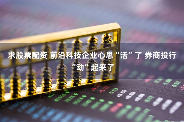 求股票配资 前沿科技企业心思“活”了 券商投行“动”起来了