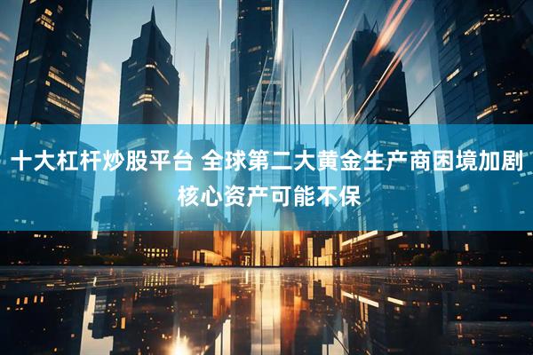 十大杠杆炒股平台 全球第二大黄金生产商困境加剧 核心资产可能不保