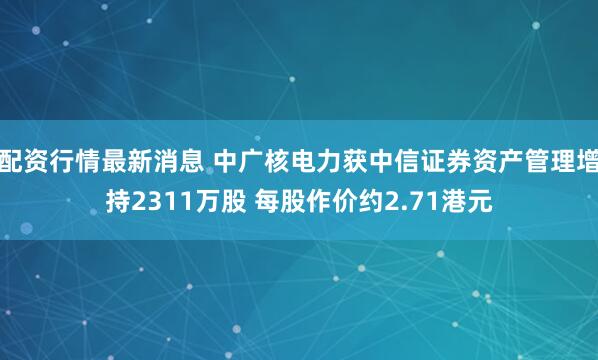 配资行情最新消息 中广核电力获中信证券资产管理增持2311万股 每股作价约2.71港元