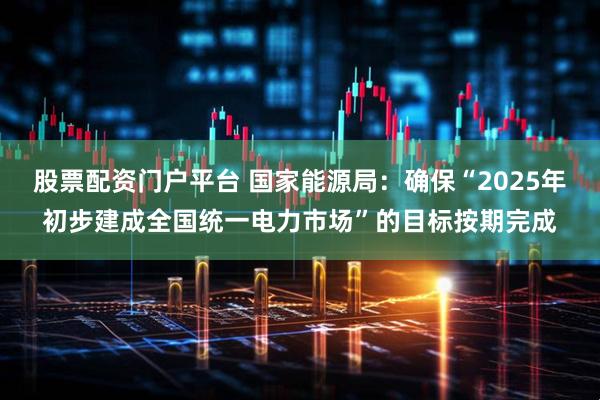 股票配资门户平台 国家能源局：确保“2025年初步建成全国统一电力市场”的目标按期完成