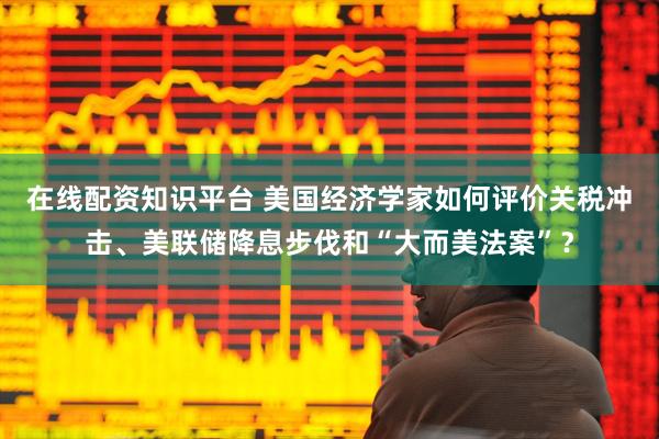 在线配资知识平台 美国经济学家如何评价关税冲击、美联储降息步伐和“大而美法案”？