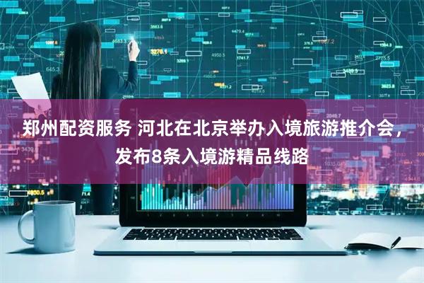 郑州配资服务 河北在北京举办入境旅游推介会，发布8条入境游精品线路