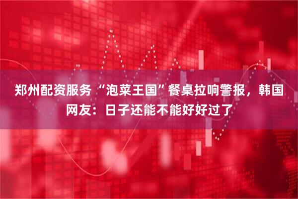 郑州配资服务 “泡菜王国”餐桌拉响警报，韩国网友：日子还能不能好好过了