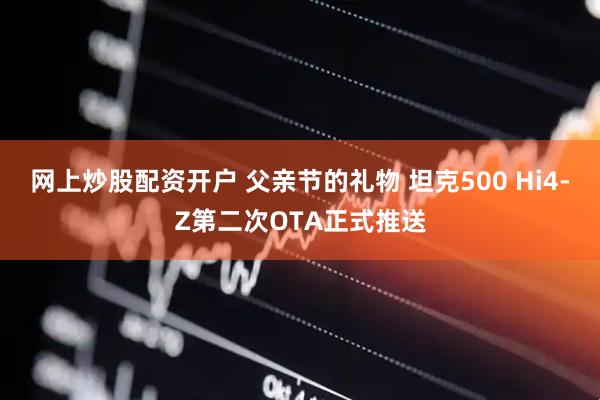 网上炒股配资开户 父亲节的礼物 坦克500 Hi4-Z第二次OTA正式推送
