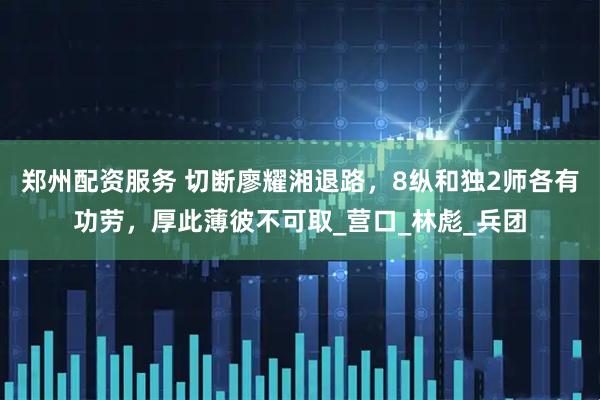 郑州配资服务 切断廖耀湘退路，8纵和独2师各有功劳，厚此薄彼不可取_营口_林彪_兵团