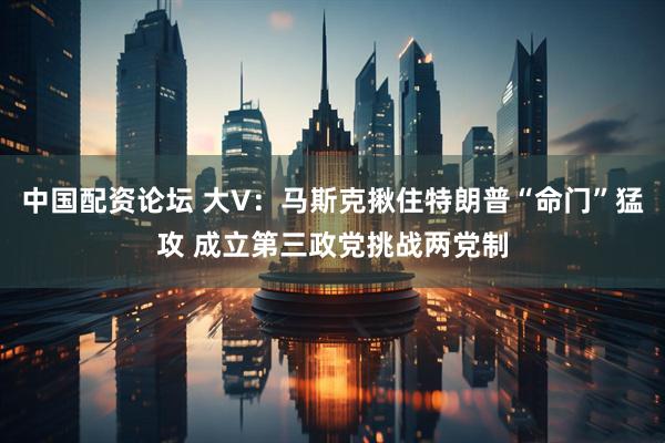 中国配资论坛 大V：马斯克揪住特朗普“命门”猛攻 成立第三政党挑战两党制