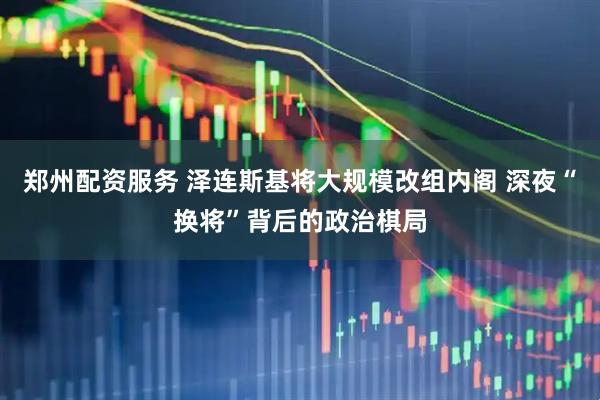 郑州配资服务 泽连斯基将大规模改组内阁 深夜“换将”背后的政治棋局