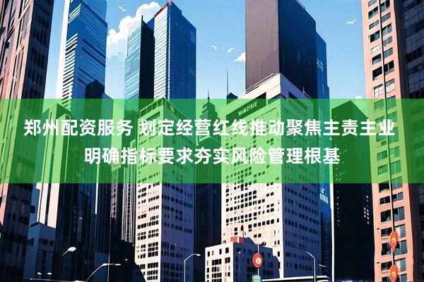 郑州配资服务 划定经营红线推动聚焦主责主业 明确指标要求夯实风险管理根基