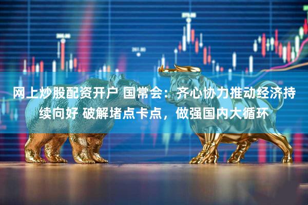 网上炒股配资开户 国常会：齐心协力推动经济持续向好 破解堵点卡点，做强国内大循环