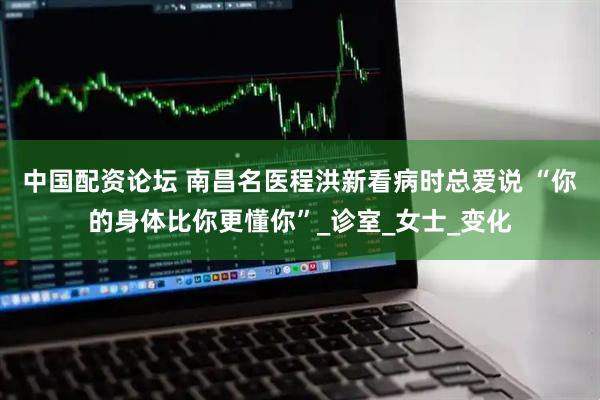中国配资论坛 南昌名医程洪新看病时总爱说 “你的身体比你更懂你”_诊室_女士_变化