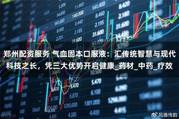 郑州配资服务 气血固本口服液：汇传统智慧与现代科技之长，凭三大优势开启健康_药材_中药_疗效