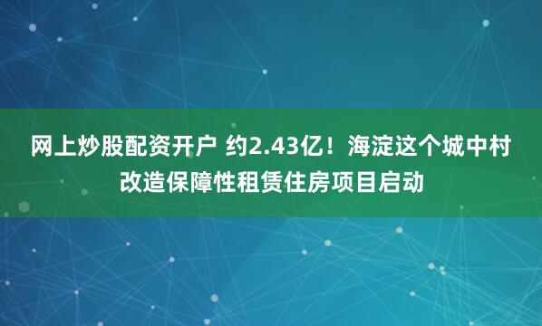 网上炒股配资开户 约2.43亿！海淀这个城中村改造保障性租赁住房项目启动