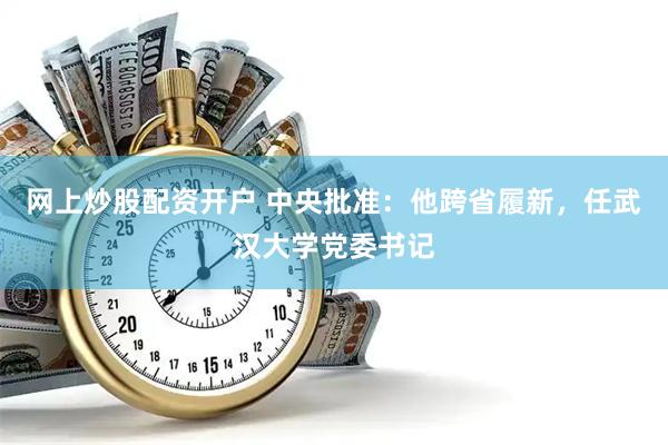 网上炒股配资开户 中央批准：他跨省履新，任武汉大学党委书记