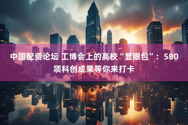 中国配资论坛 工博会上的高校“显眼包”：580项科创成果等你来打卡