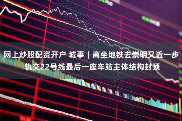 网上炒股配资开户 城事｜离坐地铁去崇明又近一步 轨交22号线最后一座车站主体结构封顶