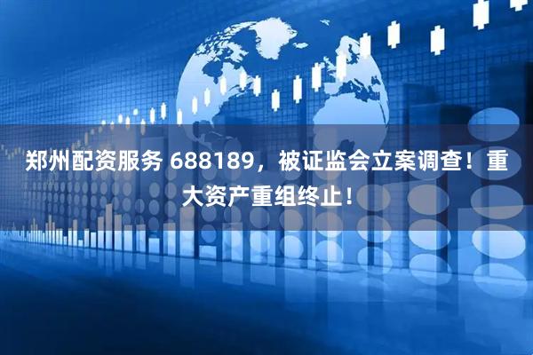 郑州配资服务 688189，被证监会立案调查！重大资产重组终止！