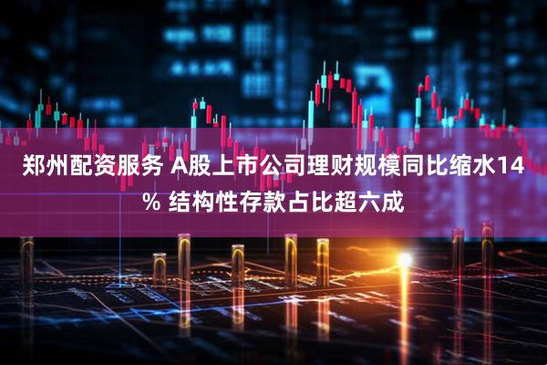 郑州配资服务 A股上市公司理财规模同比缩水14% 结构性存款占比超六成