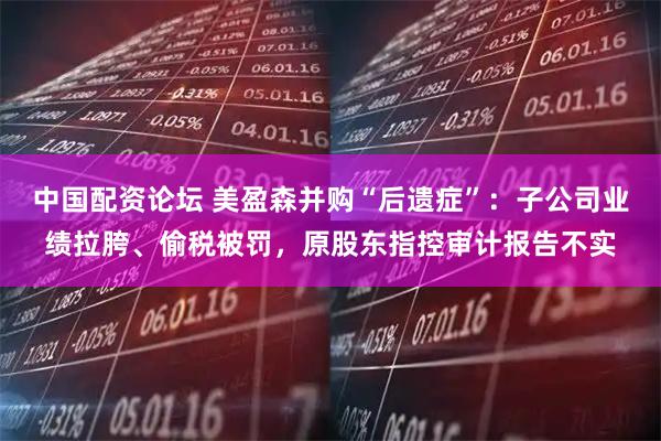 中国配资论坛 美盈森并购“后遗症”：子公司业绩拉胯、偷税被罚，原股东指控审计报告不实