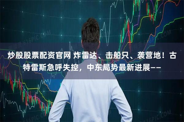 炒股股票配资官网 炸雷达、击船只、袭营地！古特雷斯急呼失控，中东局势最新进展——