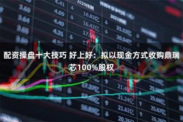 配资操盘十大技巧 好上好：拟以现金方式收购鼎瑞芯100%股权