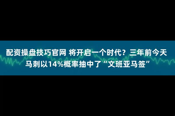 配资操盘技巧官网 将开启一个时代？三年前今天 马刺以14%概率抽中了“文班亚马签”