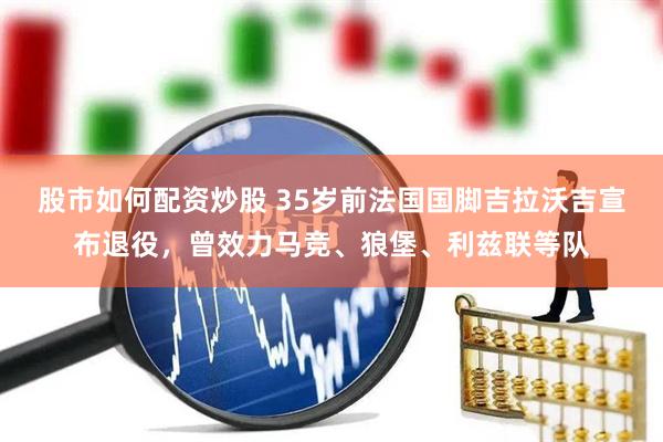 股市如何配资炒股 35岁前法国国脚吉拉沃吉宣布退役,曾效力马竞、狼堡、利兹联等队
