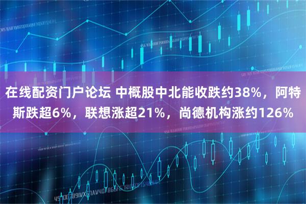 在线配资门户论坛 中概股中北能收跌约38%,阿特斯跌超6%,联想涨超21%,尚德机构涨约126%