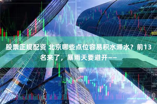 股票正规配资 北京哪些点位容易积水滞水？前13名来了，暴雨天要避开——
