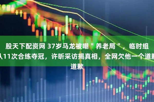 股天下配资网 37岁马龙被嘲＂养老局＂，临时组队11次合练夺冠，许昕采访揭真相，全网欠他一个道歉