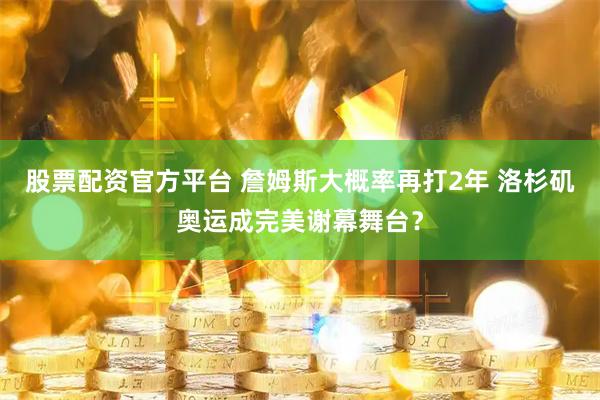 股票配资官方平台 詹姆斯大概率再打2年 洛杉矶奥运成完美谢幕舞台？