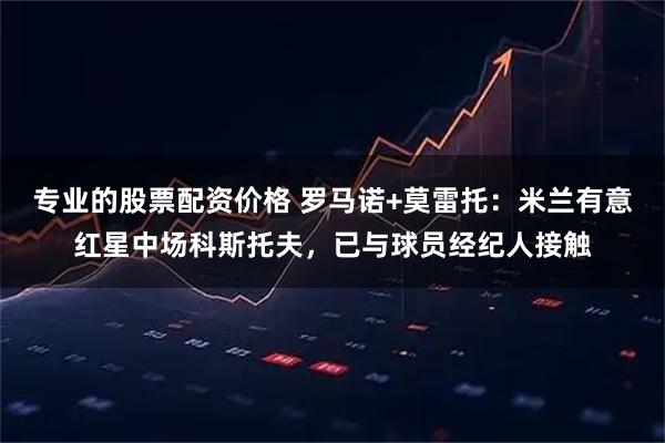 专业的股票配资价格 罗马诺+莫雷托：米兰有意红星中场科斯托夫，已与球员经纪人接触