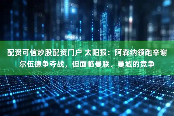 配资可信炒股配资门户 太阳报：阿森纳领跑辛谢尔伍德争夺战，但面临曼联、曼城的竞争