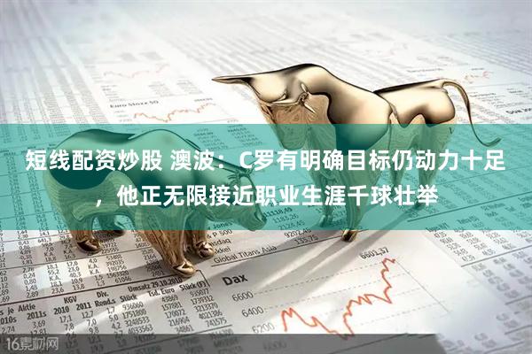 短线配资炒股 澳波：C罗有明确目标仍动力十足，他正无限接近职业生涯千球壮举