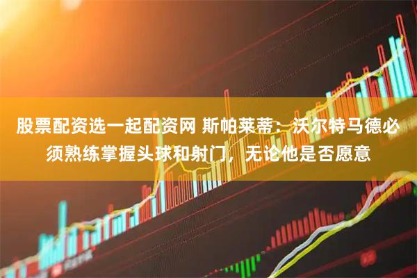 股票配资选一起配资网 斯帕莱蒂：沃尔特马德必须熟练掌握头球和射门，无论他是否愿意
