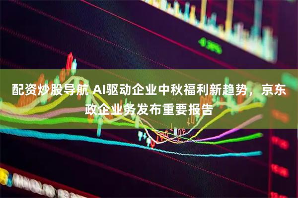配资炒股导航 AI驱动企业中秋福利新趋势，京东政企业务发布重要报告