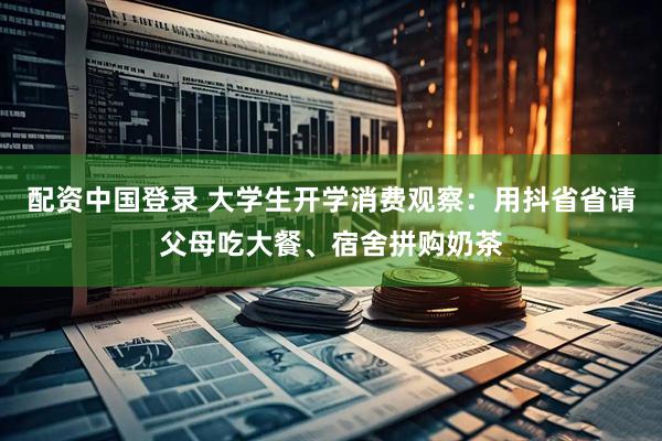配资中国登录 大学生开学消费观察：用抖省省请父母吃大餐、宿舍拼购奶茶