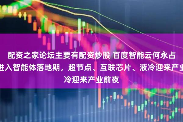 配资之家论坛主要有配资炒股 百度智能云何永占：AI进入智能体落地期，超节点、互联芯片、液冷迎来产业前夜