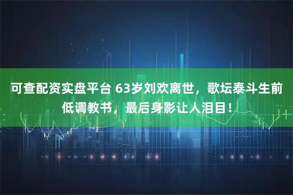 可查配资实盘平台 63岁刘欢离世，歌坛泰斗生前低调教书，最后身影让人泪目！