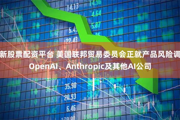 最新股票配资平台 美国联邦贸易委员会正就产品风险调查OpenAI、Anthropic及其他AI公司