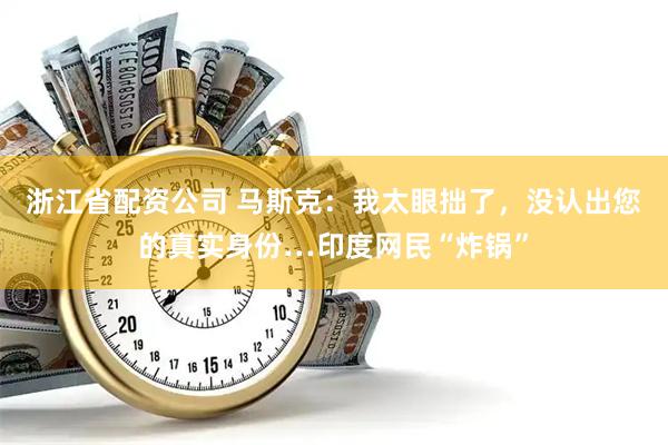 浙江省配资公司 马斯克：我太眼拙了，没认出您的真实身份…印度网民“炸锅”