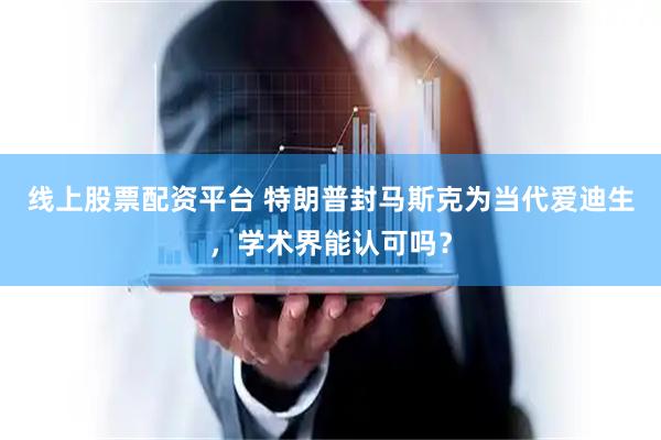 线上股票配资平台 特朗普封马斯克为当代爱迪生，学术界能认可吗？