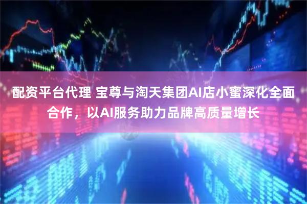 配资平台代理 宝尊与淘天集团AI店小蜜深化全面合作，以AI服务助力品牌高质量增长