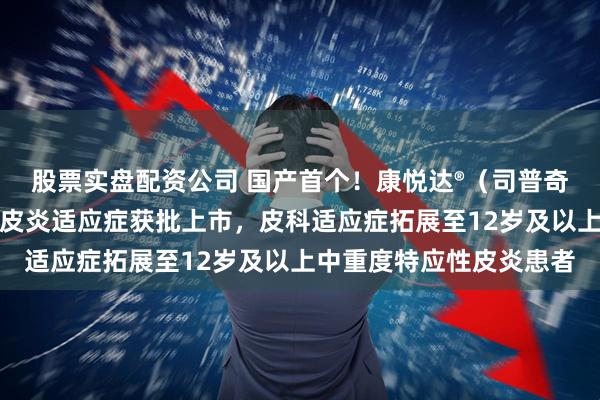 股票实盘配资公司 国产首个！康悦达®（司普奇拜单抗）青少年特应性皮炎适应症获批上市，皮科适应症拓展至12岁及以上中重度特应性皮炎患者