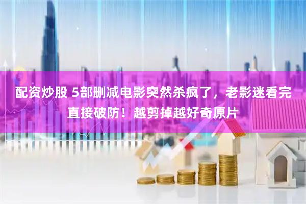 配资炒股 5部删减电影突然杀疯了,老影迷看完直接破防!越剪掉越好奇原片